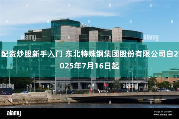 配资炒股新手入门 东北特殊钢集团股份有限公司自2025年7月16日起