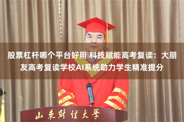 股票杠杆哪个平台好用 科技赋能高考复读：大朋友高考复读学校AI系统助力学生精准提分
