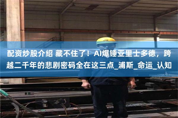 配资炒股介绍 藏不住了！AI爆锤亚里士多德，跨越二千年的悲剧密码全在这三点_浦斯_命运_认知