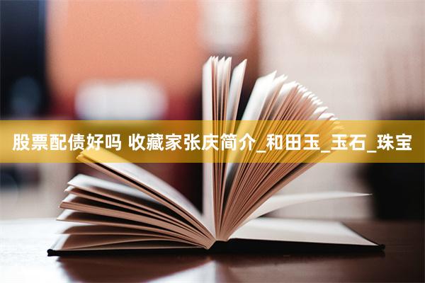 股票配债好吗 收藏家张庆简介_和田玉_玉石_珠宝