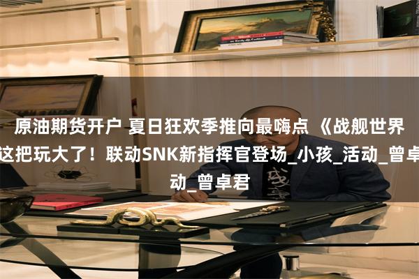 原油期货开户 夏日狂欢季推向最嗨点 《战舰世界》这把玩大了！联动SNK新指挥官登场_小孩_活动_曾卓君
