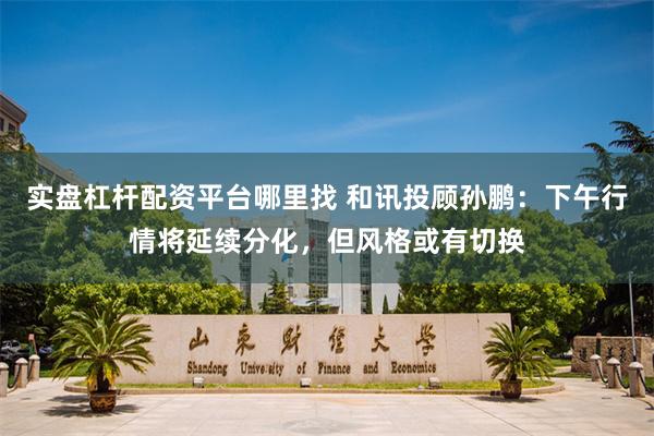 实盘杠杆配资平台哪里找 和讯投顾孙鹏：下午行情将延续分化，但风格或有切换