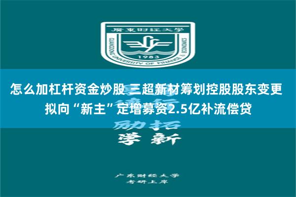 怎么加杠杆资金炒股 三超新材筹划控股股东变更 拟向“新主”定增募资2.5亿补流偿贷