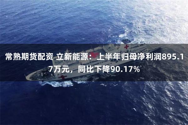 常熟期货配资 立新能源：上半年归母净利润895.17万元，同比下降90.17%