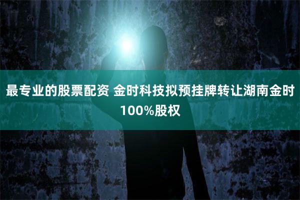 最专业的股票配资 金时科技拟预挂牌转让湖南金时100%股权