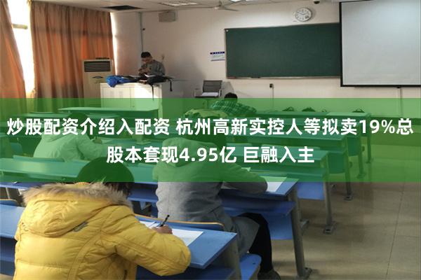炒股配资介绍入配资 杭州高新实控人等拟卖19%总股本套现4.95亿 巨融入主