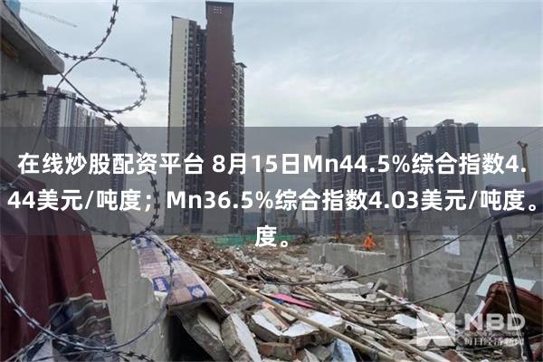 在线炒股配资平台 8月15日Mn44.5%综合指数4.44美元/吨度；Mn36.5%综合指数4.03美元/吨度。
