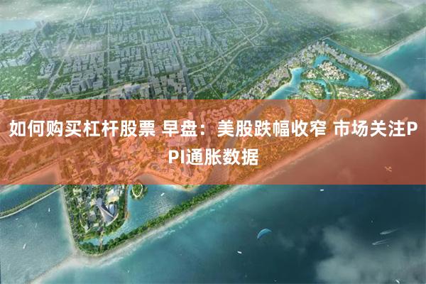 如何购买杠杆股票 早盘：美股跌幅收窄 市场关注PPI通胀数据
