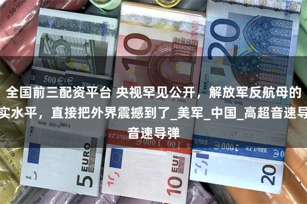 全国前三配资平台 央视罕见公开，解放军反航母的真实水平，直接把外界震撼到了_美军_中国_高超音速导弹