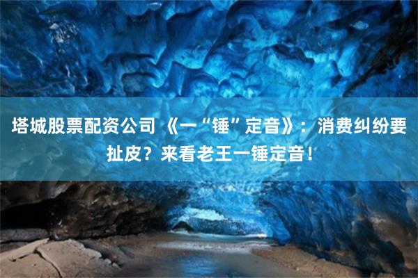 塔城股票配资公司 《一“锤”定音》：消费纠纷要扯皮？来看老王一锤定音！