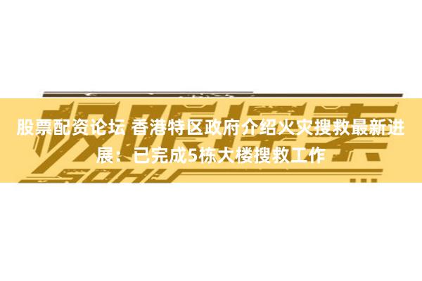 股票配资论坛 香港特区政府介绍火灾搜救最新进展：已完成5栋大楼搜救工作