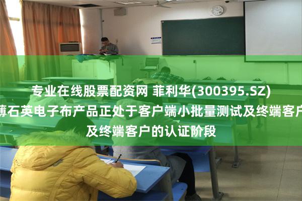 专业在线股票配资网 菲利华(300395.SZ)：研发的超薄石英电子布产品正处于客户端小批量测试及终端客户的认证阶段