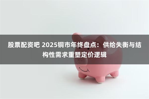 股票配资吧 2025铜市年终盘点：供给失衡与结构性需求重塑定价逻辑