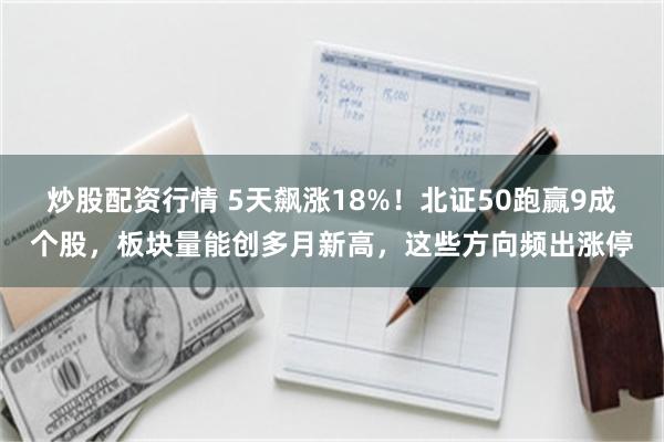 炒股配资行情 5天飙涨18%！北证50跑赢9成个股，板块量能创多月新高，这些方向频出涨停